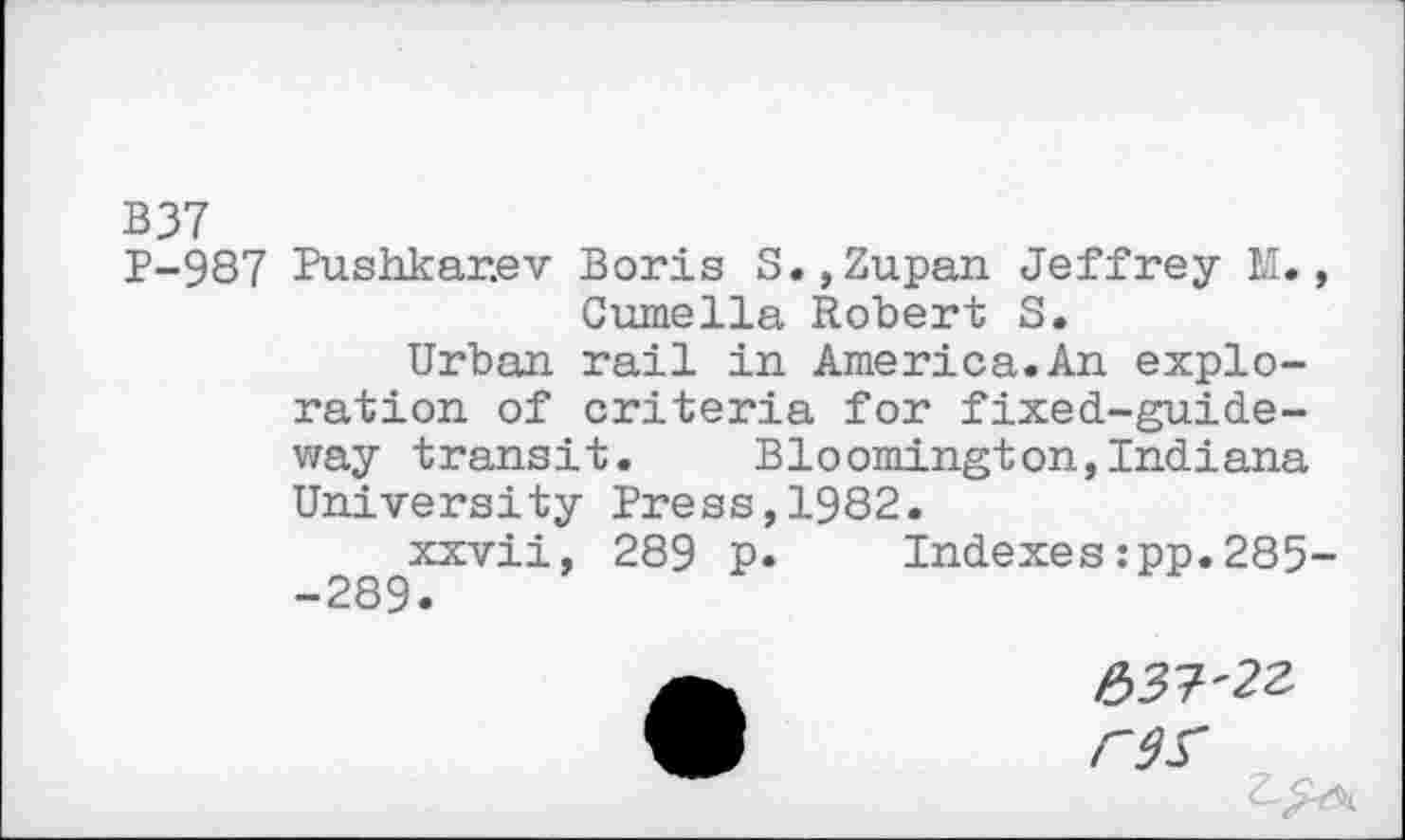 ﻿B 37
P-987 Pushkar.ev Boris S., Zupan Jeffrey M., Cumella Robert S.
Urban rail in America.An exploration of criteria for fixed-guideway transit. Bloomington,Indiana University Press,1982.
xxvii, 289 p. Indexes:pp.285--289.
